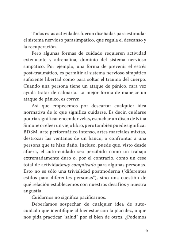 Todas estas actividades fueron disefiadas para estimular el sistema nervioso parasimpitico, que regula el descanso y la recuperacién.  Pero algunas formas de cuidado requieren actividad extenuante y adrenalina, dominio del sistema nervioso simpitico. Por ejemplo, una forma de prevenir el estrés post-traumitico, es permitir al sistema nervioso simptico suficiente libertad como para soltar el trauma del cuerpo. Cuando una persona tiene un ataque de panico, rara vez ayuda tratar de calmarla. La mejor forma de manejar un ataque de pénico, es correr.  Asi que empecemos por descartar cualquier idea normativa de lo que significa cuidarse. Es decir, cuidarse podria significar encender velas, escuchar un disco de Nina Simoneoreleerunviejolibro, pero también puedesignificar BDSM, arte performitico intenso, artes marciales mixtas, destrozar las ventanas de un banco, o confrontar a una persona que te hizo daio. Incluso, puede que, visto desde afuera, el auto-cuidado sea percibido como un trabajo extremadamente duro o, por el contrario, como un cese total de actividadmuy complicado para algunas personas. Esto no es solo una trivialidad postmoderna (“diferentes estilos para diferentes personas”), sino una cuestion de qué relacién establecemos con nuestros desaffos y nuestra angustia.  Cuidarnos no significa pacificarnos.  Deberiamos sospechar de cualquier idea de auto- cuidado que identifique al bienestar con la placidez, o que nos pida practicar “salud” por el bien de otrxs. ;Podemos 